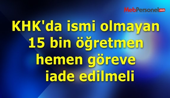 KHK'da ismi olmayan 15 bin öğretmen hemen göreve iade edilmeli