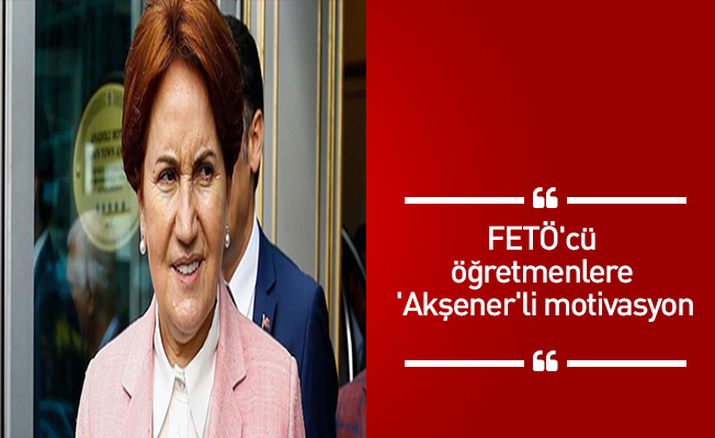 FETÖ'cü öğretmenlere 'Akşener'li motivasyon