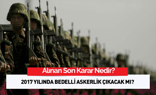 2017 Yılında Bedelli Askerlik Çıkacak Mı? Alınan Son Karar Nedir?