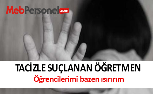 Tacizle suçlanan öğretmen: Öğrencilerimi bazen ısırırım