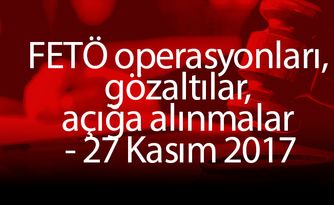 FETÖ operasyonları, gözaltılar, açığa alınmalar - 27 Kasım 2017