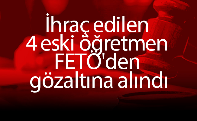 İhraç edilen 4 eski öğretmen FETÖ'den gözaltına alındı