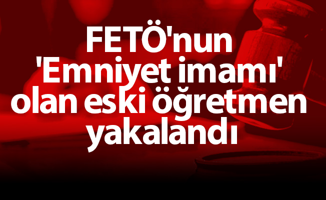 FETÖ'nun 'Emniyet imamı' olan eski öğretmen yakalandı