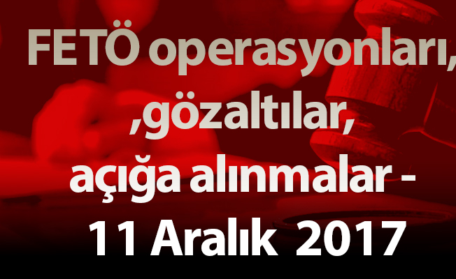 FETÖ operasyonları, gözaltılar, açığa alınmalar - 11 Aralık  2017