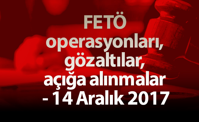 FETÖ operasyonları, gözaltılar, açığa alınmalar - 14 Aralık 2017