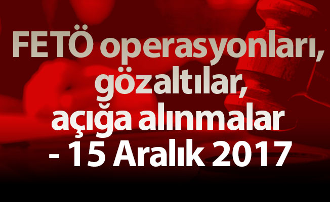 FETÖ operasyonları, gözaltılar, açığa alınmalar - 15 Aralık 2017