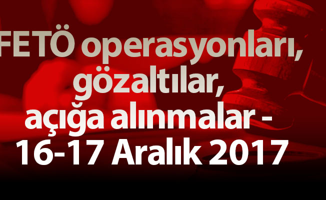 FETÖ operasyonları, gözaltılar, açığa alınmalar - 16-17 Aralık 2017
