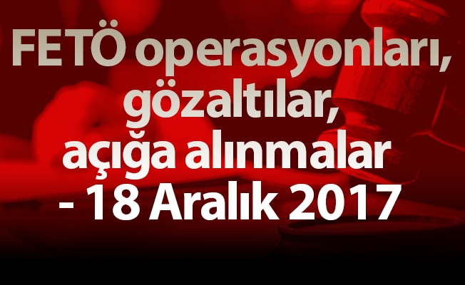 FETÖ operasyonları, gözaltılar, açığa alınmalar - 18 Aralık 2017