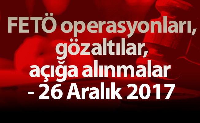 FETÖ operasyonları, gözaltılar, açığa alınmalar - 26 Aralık 2017