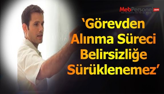GÖREVDEN UZAKLAŞTIRMA SÜRECİ BELİRSİZİĞE SÜRÜKLENEMEZ