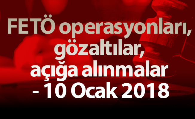 FETÖ operasyonları, gözaltılar, açığa alınmalar - 10 Ocak 2018