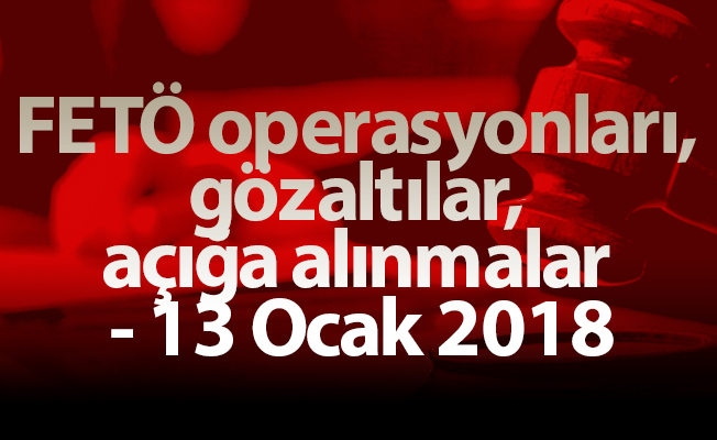 FETÖ operasyonları, gözaltılar, açığa alınmalar - 13 Ocak 2018