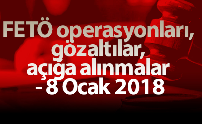 FETÖ operasyonları, gözaltılar, açığa alınmalar - 8 Ocak 2018