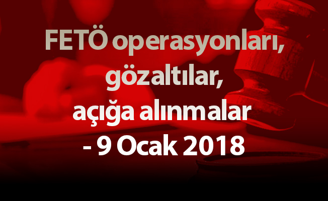 FETÖ operasyonları, gözaltılar, açığa alınmalar - 9 Ocak 2018