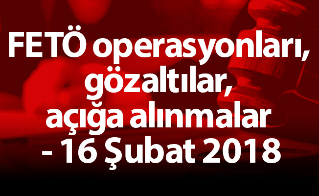 FETÖ operasyonları, gözaltılar, açığa alınmalar - 16 Şubat 2018