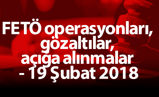 FETÖ operasyonları, gözaltılar, açığa alınmalar - 19 Şubat 2018