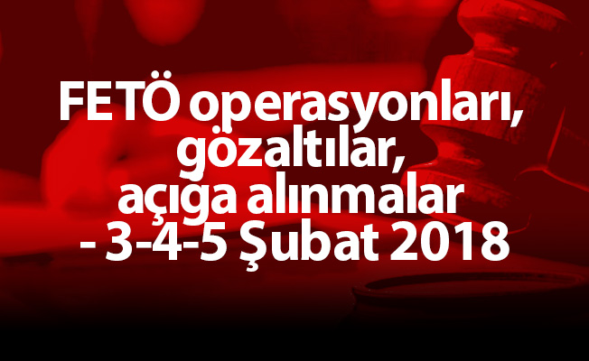 FETÖ operasyonları, gözaltılar, açığa alınmalar - 3-4-5 Şubat 2018