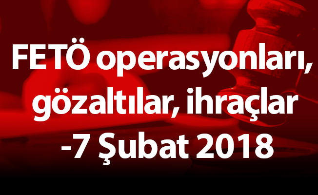 FETÖ operasyonları, gözaltılar, ihraçlar -7 Şubat 2018