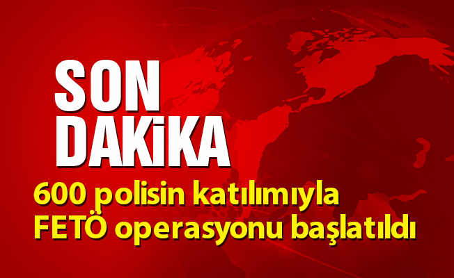 600 polisin katılımıyla FETÖ operasyonu başlatıldı