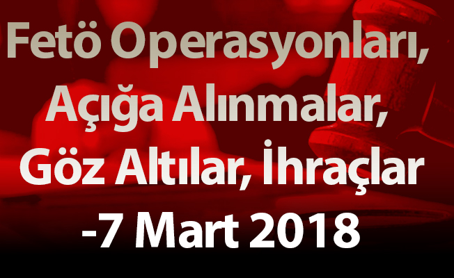 Fetö Operasyonları, Açığa Alınmalar, Göz Altılar, İhraçlar-7 Mart 2018