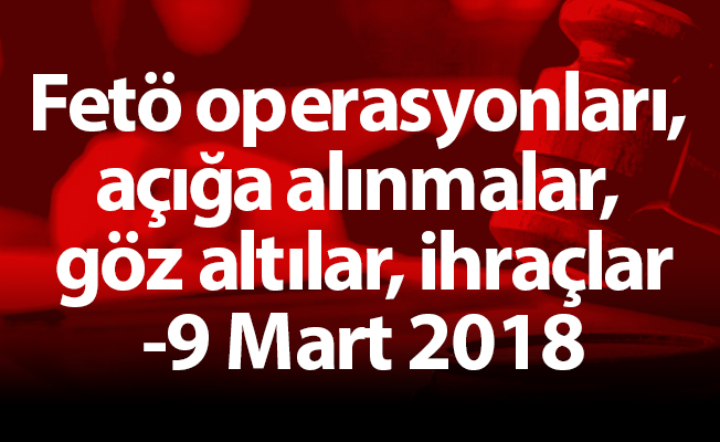 Fetö operasyonları, açığa alınmalar, göz altılar, ihraçlar-9 Mart 2018