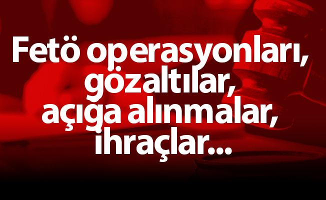 Fetö operasyonları, gözaltılar, açığa alınmalar, ihraçlar...