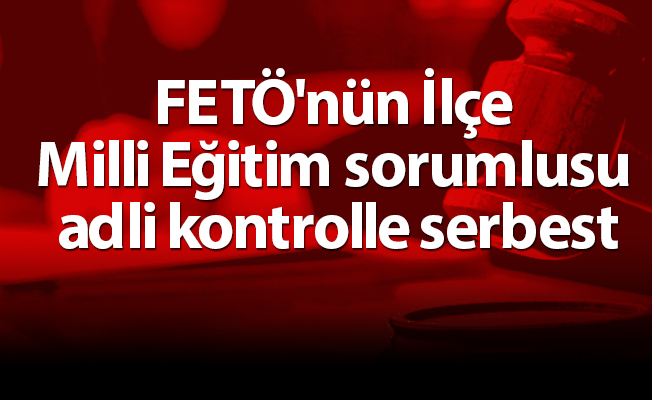 FETÖ'nün İlçe Milli Eğitim sorumlusu adli kontrolle serbest