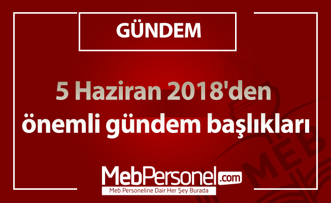 5 Haziran 2018'den önemli gündem başlıkları