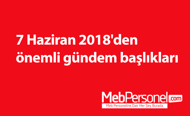 7 Haziran 2018'den önemli gündem başlıkları