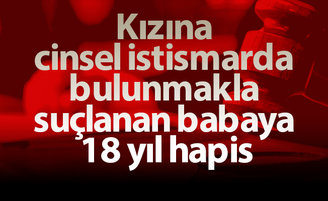 Kızına cinsel istismarda bulunmakla suçlanan babaya 18 yıl hapis