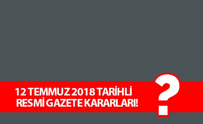 12 TEMMUZ 2018 TARİHLİ RESMİ GAZETE KARARLARI!