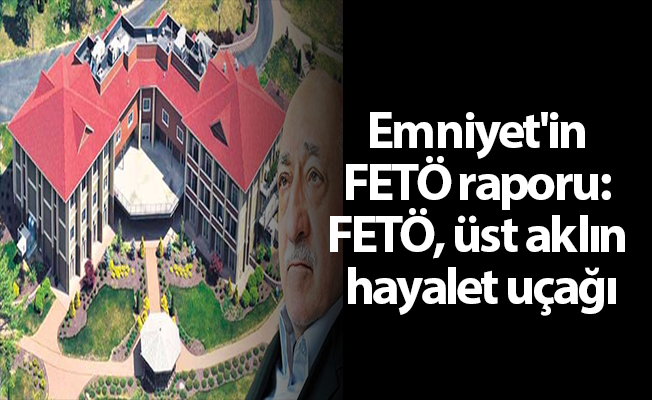 Emniyet'in FETÖ raporu: FETÖ, üst aklın hayalet uçağı