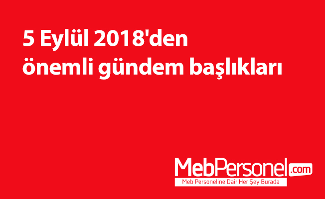 5 Eylül 2018'den önemli gündem başlıkları