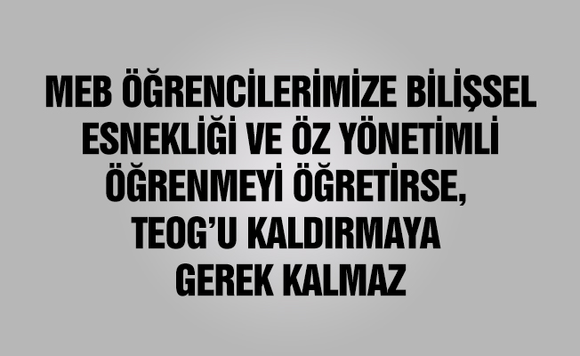 MEB ÖĞRENCİLERİMİZE BİLİŞSEL ESNEKLİĞİ VE ÖZ YÖNETİMLİ ÖĞRENMEYİ ÖĞRETİRSE, TEOG’U KALDIRMAYA GEREK KALMAZ