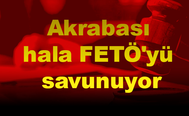 Akrabası hala FETÖ'yü savunuyor
