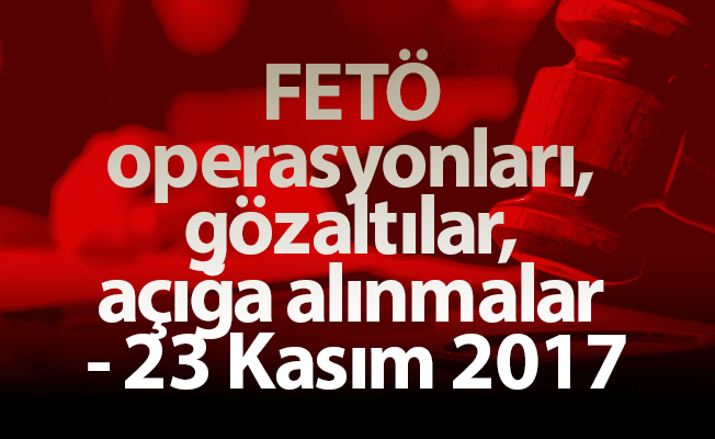 FETÖ operasyonları, gözaltılar, açığa alınmalar - 23 Kasım 2017