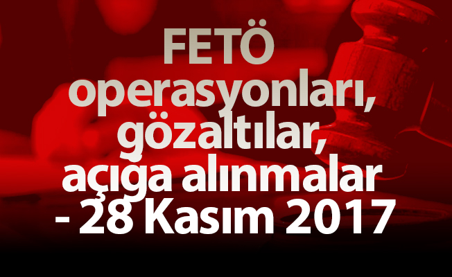FETÖ operasyonları, gözaltılar, açığa alınmalar - 28 Kasım 2017