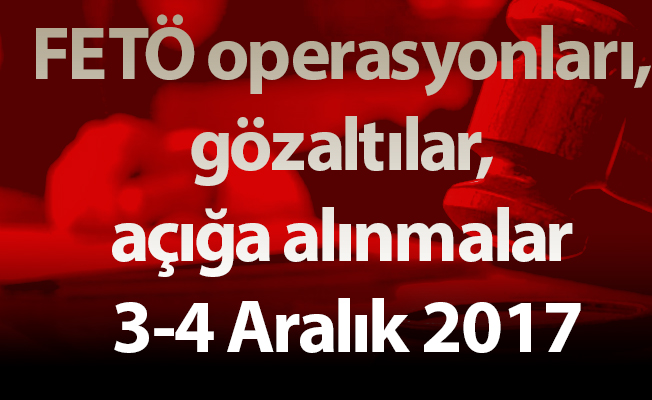 FETÖ operasyonları, gözaltılar, açığa alınmalar 3-4 Aralık 2017