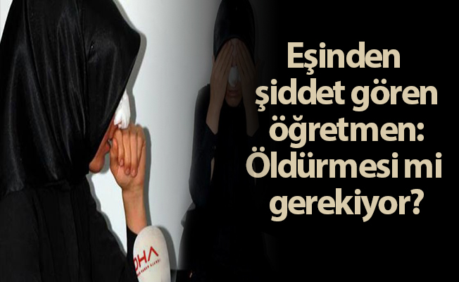 Eşinden şiddet gören öğretmen: Öldürmesi mi gerekiyor?