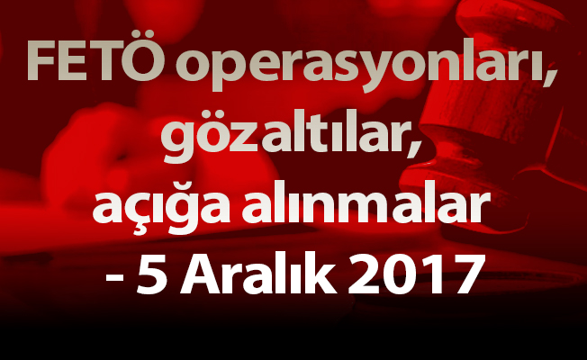 FETÖ operasyonları, gözaltılar, açığa alınmalar - 5 Aralık 2017