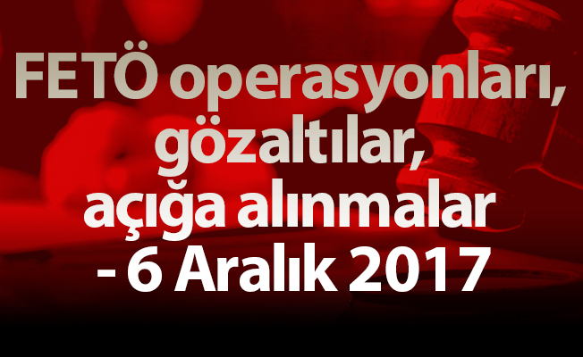 FETÖ operasyonları, gözaltılar, açığa alınmalar - 6 Aralık 2017