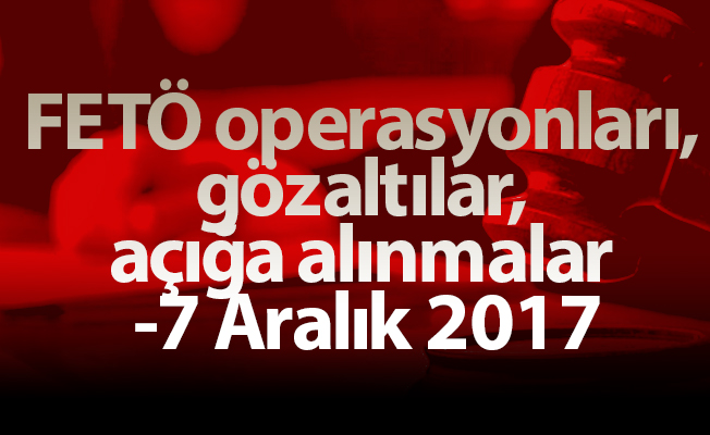 FETÖ operasyonları, gözaltılar, açığa alınmalar - 7 Aralık 2017