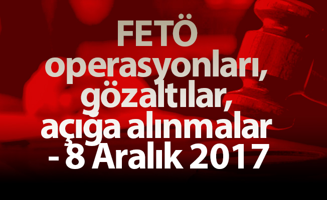 FETÖ operasyonları, gözaltılar, açığa alınmalar - 8 Aralık 2017