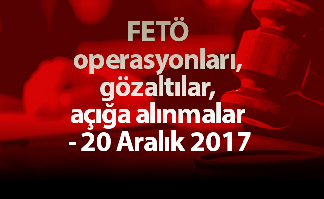 FETÖ operasyonları, gözaltılar, açığa alınmalar - 20 Aralık 2017