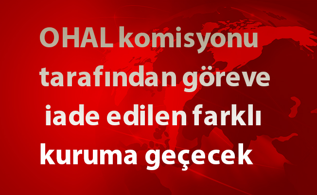 OHAL komisyonu tarafından göreve iade edilen farklı kuruma geçecek