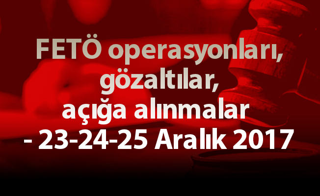 FETÖ operasyonları, gözaltılar, açığa alınmalar - 23-24-25 Aralık 2017