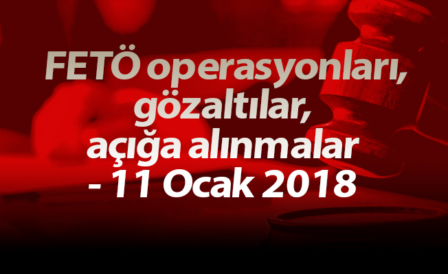 FETÖ operasyonları, gözaltılar, açığa alınmalar - 11 Ocak 2018