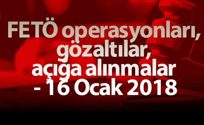 FETÖ operasyonları, gözaltılar, açığa alınmalar - 16 Ocak 2018