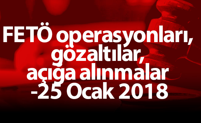 FETÖ operasyonları, gözaltılar, açığa alınmalar -25 Ocak 2018