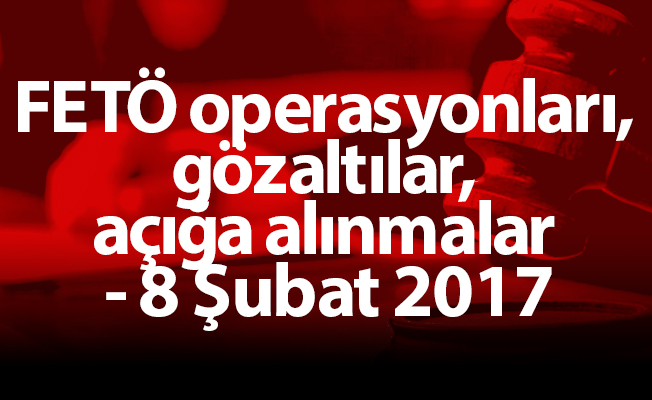 FETÖ operasyonları, gözaltılar, açığa alınmalar - 8 Şubat 2017